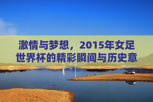激情与梦想，2015年女足世界杯的精彩瞬间与历史意义，激情与梦想，2015年女足世界杯的精彩瞬间与历史意义