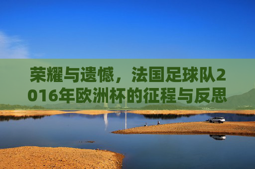 荣耀与遗憾,法国足球队2016年欧洲杯的征程与反思,荣耀与遗憾,法国足球队2016年欧洲杯的征程与反思
