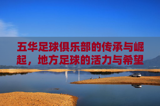 五华足球俱乐部的传承与崛起,地方足球的活力与希望,五华足球俱乐部的传承与崛起,地方足球的活力与希望