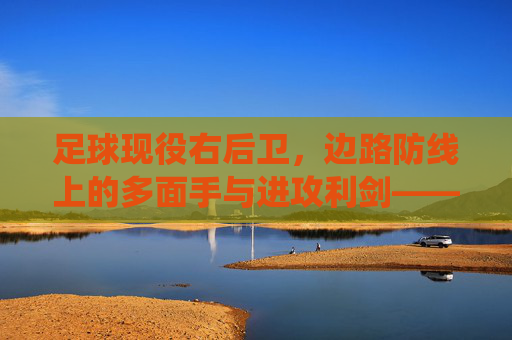 足球现役右后卫，边路防线上的多面手与进攻利剑——解析现代右后卫的角色演变与代表人物，足球现役右后卫，边路防线上的多面手与进攻利剑——解析角色演变及代表人物