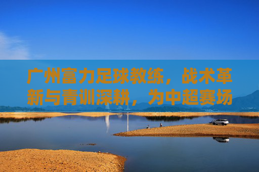 广州富力足球教练，战术革新与青训深耕，为中超赛场注入新活力，广州富力教练，战术革新与青训深耕，为中超赛场注入新活力