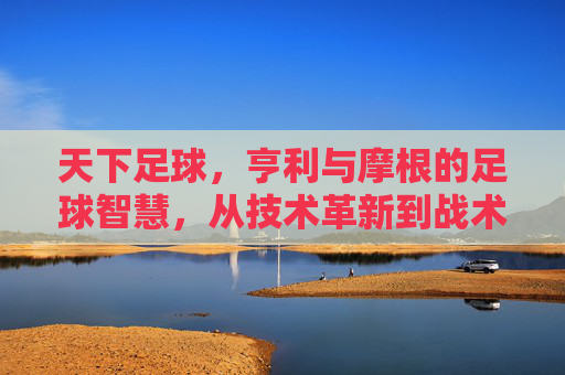 天下足球,亨利与摩根的足球智慧,从技术革新到战术解析的深度对话,天下足球,亨利与摩根的足球智慧深度对话——技术革新到战术解析的解析