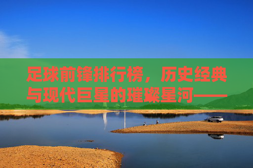足球前锋排行榜,历史经典与现代巨星的璀璨星河——解析顶级前锋的进球哲学与时代印记,足球前锋排行榜,历史经典与现代巨星的璀璨星河——解析顶级前锋的进球哲学与时代印记