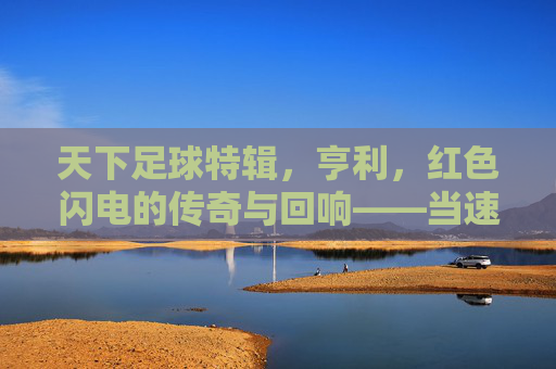 天下足球特辑，亨利，红色闪电的传奇与回响——当速度与进球成为永恒的符号，天下足球特辑，亨利，红色闪电的传奇与回响——当速度与进球成为永恒的符号
