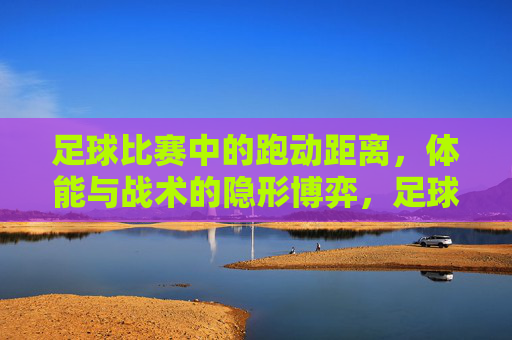 足球比赛中的跑动距离，体能与战术的隐形博弈，足球比赛中跑动距离，体能与战术的隐形博弈