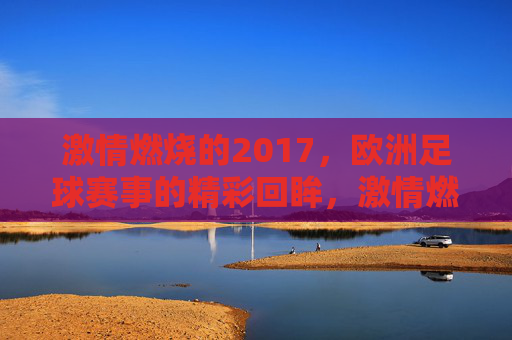 激情燃烧的2017，欧洲足球赛事的精彩回眸，激情燃烧的2017，欧洲足球赛事的精彩回眸