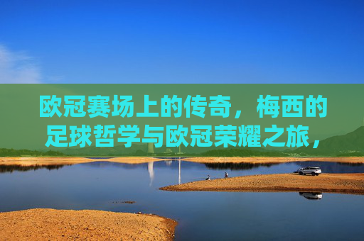 欧冠赛场上的传奇,梅西的足球哲学与欧冠荣耀之旅,欧冠赛场上的传奇,梅西的足球哲学与欧冠荣耀之旅