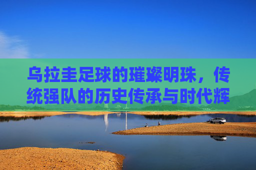 乌拉圭足球的璀璨明珠，传统强队的历史传承与时代辉煌，乌拉圭足球的璀璨明珠，传统强队的历史传承与时代辉煌