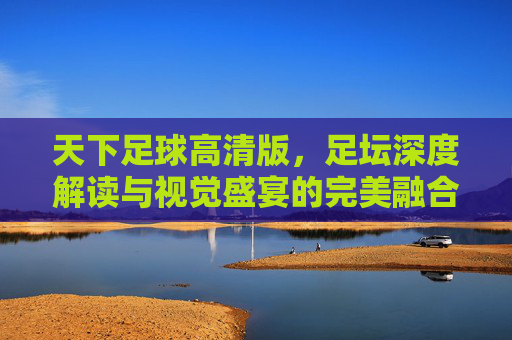 天下足球高清版，足坛深度解读与视觉盛宴的完美融合——为足球迷打造的沉浸式观赛新体验，天下足球高清版，深度解读与视觉盛宴的沉浸式观赛新体验