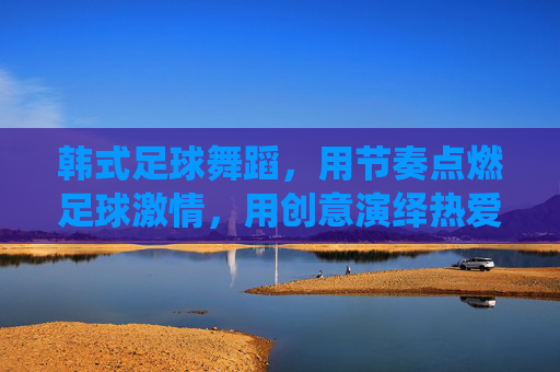 韩式足球舞蹈,用节奏点燃足球激情,用创意演绎热爱与活力,韩式足球舞蹈,用节奏点燃足球激情,用创意演绎热爱与活力