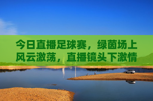 今日直播足球赛,绿茵场上风云激荡,直播镜头下激情共赴,今日直播足球赛,绿茵场上风云激荡,直播镜头共赴激情