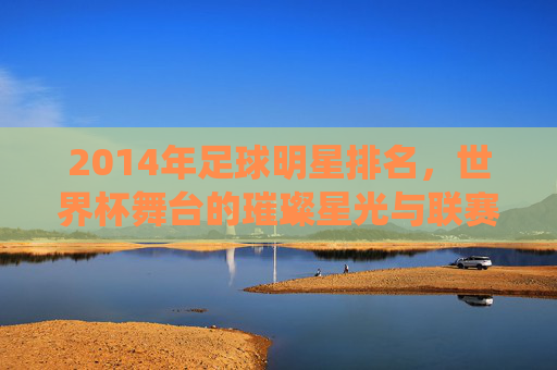2014年足球明星排名，世界杯舞台的璀璨星光与联赛的持续统治，2014年足球明星排名，世界杯舞台的璀璨星光与联赛的持续统治力
