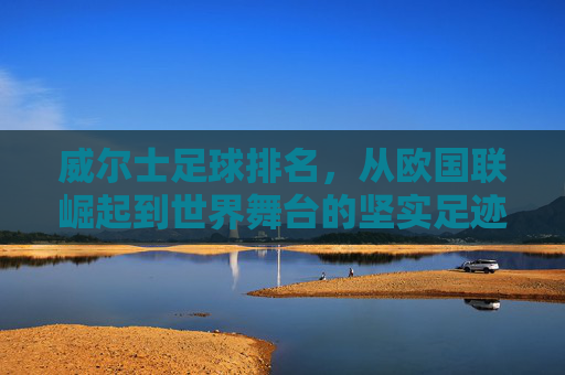 威尔士足球排名,从欧国联崛起到世界舞台的坚实足迹,威尔士足球排名,从欧国联崛起到世界舞台的坚实足迹