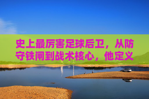 史上最厉害足球后卫,从防守铁闸到战术核心,他定义了后卫的极致,史上最厉害足球后卫,从防守铁闸到战术核心,定义后卫的极致