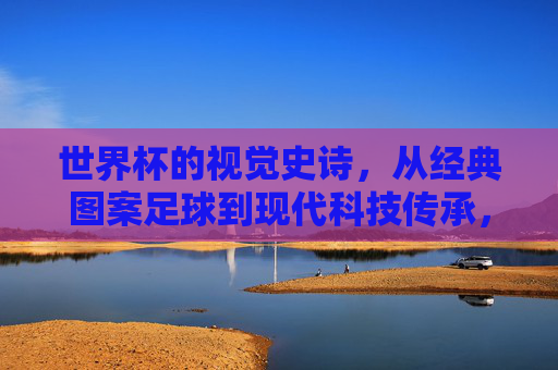 世界杯的视觉史诗,从经典图案足球到现代科技传承,世界杯视觉史诗,从经典图案足球到现代科技传承