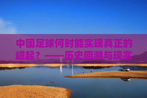 中国足球何时能实现真正的崛起?——历史回溯与现实路径的探索,中国足球何时能实现真正的崛起?——历史回溯与现实路径的探索