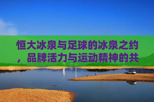 恒大冰泉与足球的冰泉之约,品牌活力与运动精神的共振,恒大冰泉与足球的冰泉之约,品牌活力与运动精神的共振