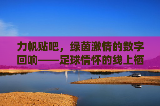 力帆贴吧，绿茵激情的数字回响——足球情怀的线上栖息地，力帆贴吧，绿茵激情的数字回响——足球情怀的线上栖息地