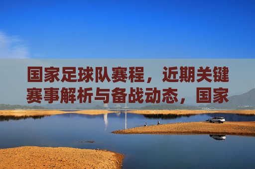 国家足球队赛程，近期关键赛事解析与备战动态，国家足球队赛程，近期关键赛事解析与备战动态