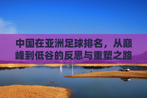中国在亚洲足球排名，从巅峰到低谷的反思与重塑之路，中国在亚洲足球排名，从巅峰到低谷的反思与重塑之路
