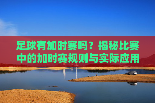 足球有加时赛吗？揭秘比赛中的加时赛规则与实际应用，足球有加时赛吗？揭秘比赛中的加时赛规则与实际应用