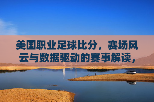 美国职业足球比分,赛场风云与数据驱动的赛事解读,美国职业足球比分,赛场风云与数据驱动的赛事解读
