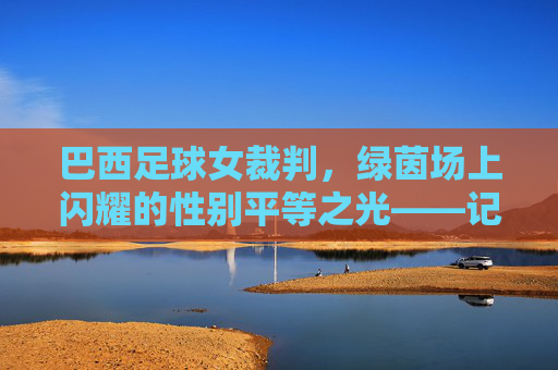 巴西足球女裁判,绿茵场上闪耀的性别平等之光——记一位打破刻板印象的足球执法者,巴西足球女裁判,绿茵场上闪耀的性别平等之光——记一位打破刻板印象的足球执法者