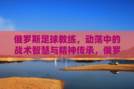俄罗斯足球教练，动荡中的战术智慧与精神传承，俄罗斯足球教练，动荡中的战术智慧与精神传承