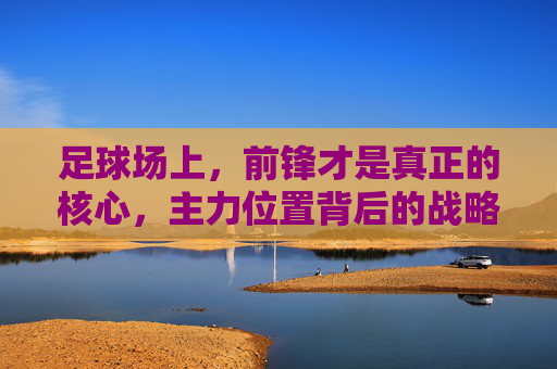 足球场上，前锋才是真正的核心，主力位置背后的战略与激情，足球场上，前锋才是真正的核心，主力位置背后的战略与激情