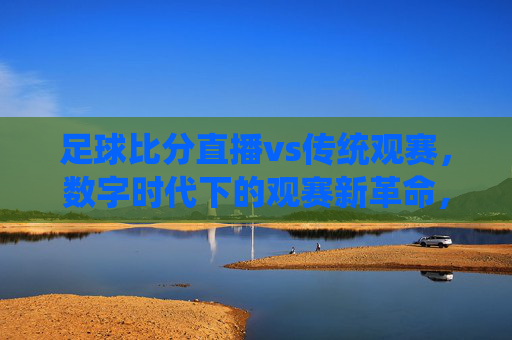 足球比分直播vs传统观赛，数字时代下的观赛新革命，足球比分直播与传统观赛，数字时代下的观赛新革命