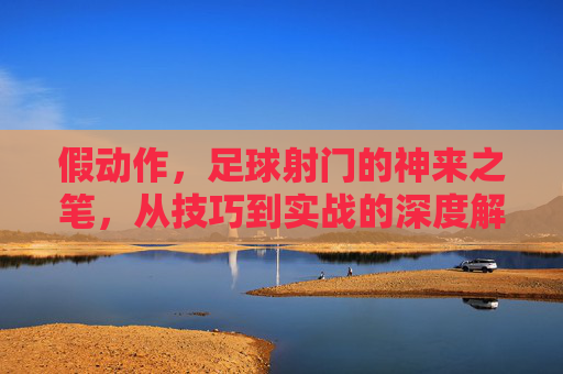 假动作，足球射门的神来之笔，从技巧到实战的深度解析，假动作，足球射门的神来之笔，从技巧到实战的深度解析