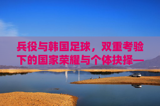 兵役与韩国足球,双重考验下的国家荣耀与个体抉择——韩国体育与军事义务的交织与平衡,兵役与韩国足球,双重考验下的国家荣耀与个体抉择——韩国体育与军事义务的交织与平衡