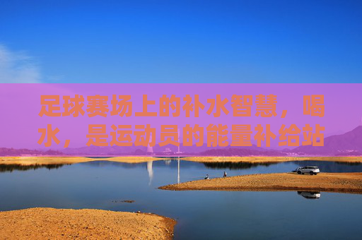 足球赛场上的补水智慧，喝水，是运动员的能量补给站，足球赛场上的补水智慧，喝水是运动员的能量补给站