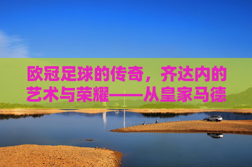欧冠足球的传奇,齐达内的艺术与荣耀——从皇家马德里到欧冠舞台的永恒印记,欧冠足球的传奇,齐达内的艺术与荣耀——从皇家马德里到欧冠舞台的永恒印记