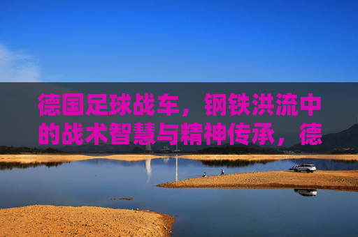 德国足球战车,钢铁洪流中的战术智慧与精神传承,德国足球战车,钢铁洪流中的战术智慧与精神传承
