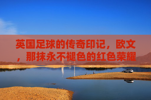 英国足球的传奇印记，欧文，那抹永不褪色的红色荣耀，英国足球的传奇印记，欧文，那抹永不褪色的红色荣耀