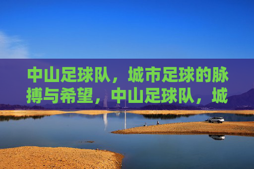 中山足球队，城市足球的脉搏与希望，中山足球队，城市足球的脉搏与希望