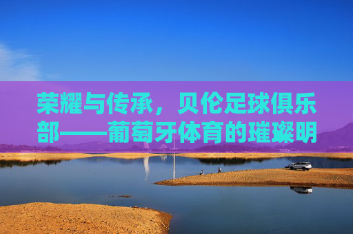 荣耀与传承，贝伦足球俱乐部——葡萄牙体育的璀璨明珠，荣耀与传承，贝伦足球俱乐部——葡萄牙体育的璀璨明珠