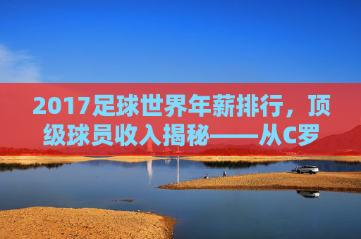 2017足球世界年薪排行，顶级球员收入揭秘——从C罗到内马尔，薪资背后的商业逻辑，2017足球世界顶级球员年薪排行，从C罗到内马尔，揭秘顶级球员收入与薪资背后的商业逻辑
