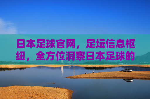 日本足球官网,足坛信息枢纽,全方位洞察日本足球的官方窗口,日本足球官网,足坛信息枢纽,全方位洞察日本足球的官方窗口