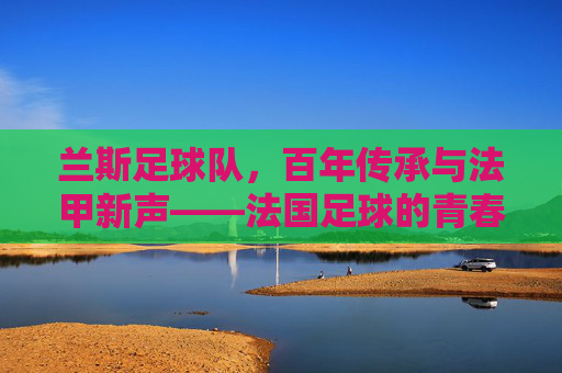 兰斯足球队,百年传承与法甲新声——法国足球的青春印记与历史底蕴,兰斯足球队,百年传承与法甲新声,法国足球的青春印记与历史底蕴