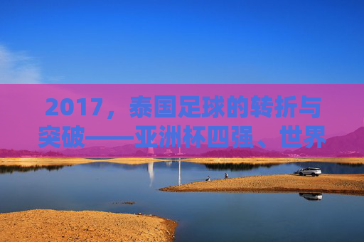 2017,泰国足球的转折与突破——亚洲杯四强、世界杯预选赛冲刺,书写新篇章,2017泰国足球的转折与突破,亚洲杯四强、世界杯预选赛冲刺书写新篇章