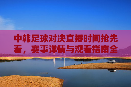 中韩足球对决直播时间抢先看，赛事详情与观看指南全解析，中韩足球对决直播时间抢先看，赛事详情与观看指南全解析