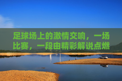 足球场上的激情交响,一场比赛,一段由精彩解说点燃的盛宴,足球场上的激情交响,一场比赛,由精彩解说点燃的盛宴