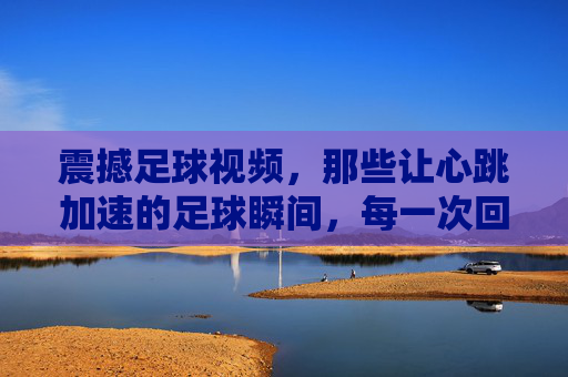 震撼足球视频,那些让心跳加速的足球瞬间,每一次回放都燃爆激情,震撼足球视频,那些心跳加速的瞬间,每一次回放都燃爆激情