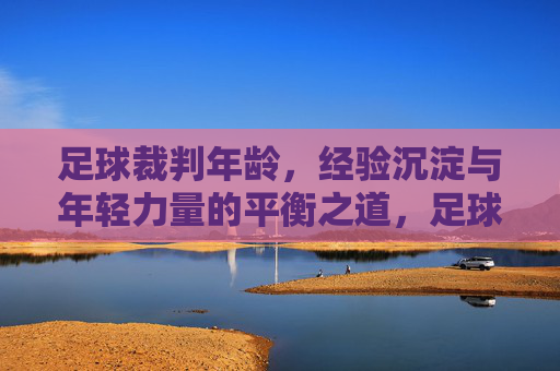 足球裁判年龄,经验沉淀与年轻力量的平衡之道,足球裁判年龄,经验沉淀与年轻力量的平衡之道