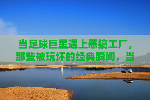 当足球巨星遇上恶搞工厂，那些被玩坏的经典瞬间，当足球巨星遇上恶搞工厂，那些被玩坏的经典瞬间