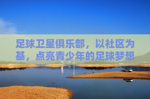 足球卫星俱乐部,以社区为基,点亮青少年的足球梦想——连接专业足球与社区生活的桥梁,足球卫星俱乐部,以社区为基,点亮青少年足球梦想——连接专业足球与社区生活的桥梁