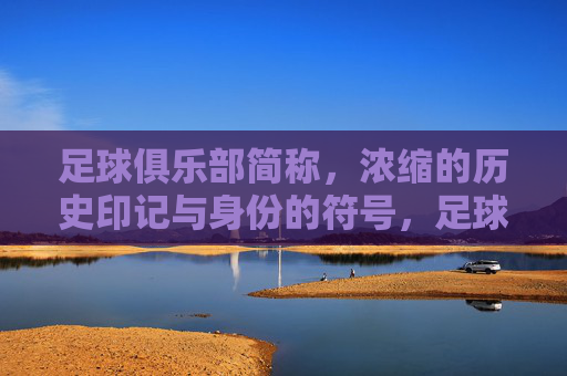 足球俱乐部简称,浓缩的历史印记与身份的符号,足球俱乐部简称,浓缩的历史印记与身份的符号