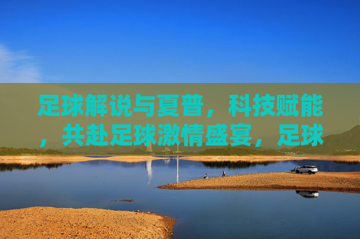 足球解说与夏普,科技赋能,共赴足球激情盛宴,足球解说与夏普,科技赋能,共赴足球激情盛宴
